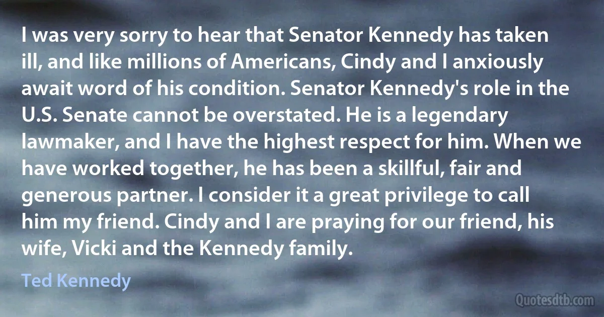 I was very sorry to hear that Senator Kennedy has taken ill, and like millions of Americans, Cindy and I anxiously await word of his condition. Senator Kennedy's role in the U.S. Senate cannot be overstated. He is a legendary lawmaker, and I have the highest respect for him. When we have worked together, he has been a skillful, fair and generous partner. I consider it a great privilege to call him my friend. Cindy and I are praying for our friend, his wife, Vicki and the Kennedy family. (Ted Kennedy)