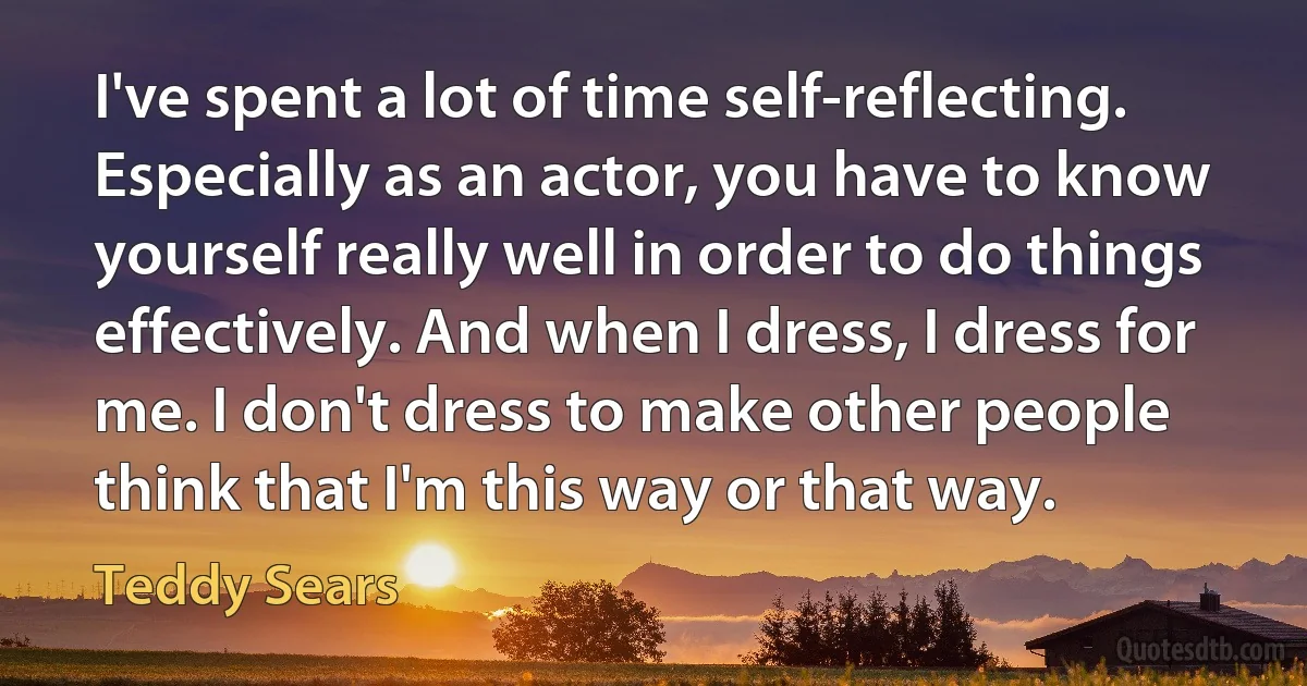 I've spent a lot of time self-reflecting. Especially as an actor, you have to know yourself really well in order to do things effectively. And when I dress, I dress for me. I don't dress to make other people think that I'm this way or that way. (Teddy Sears)