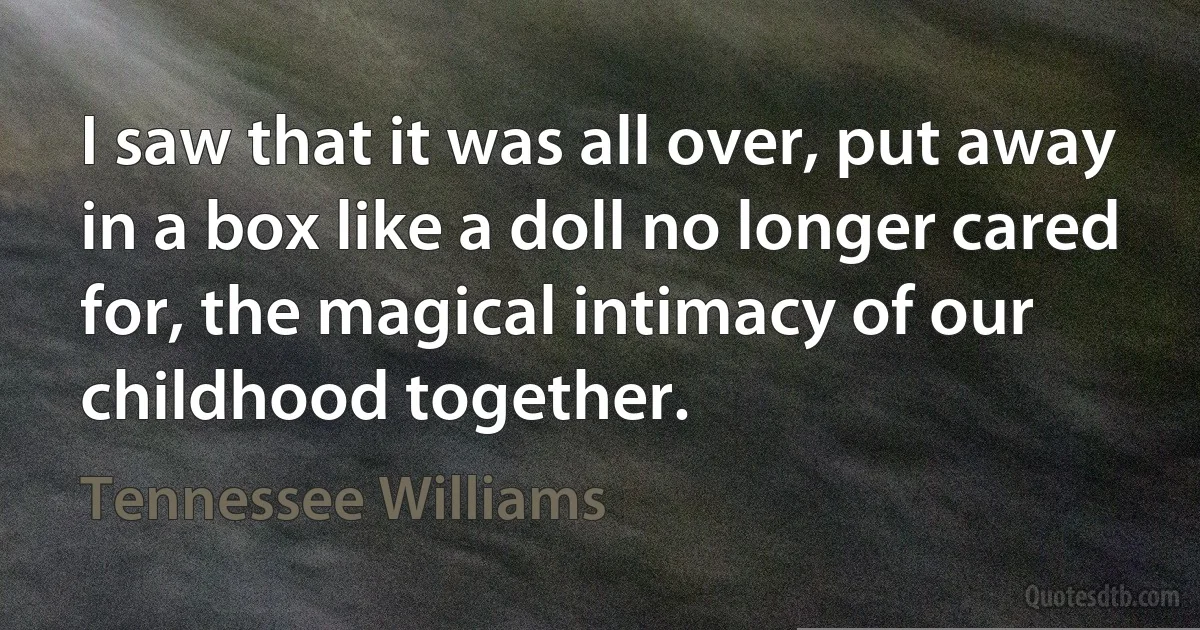 I saw that it was all over, put away in a box like a doll no longer cared for, the magical intimacy of our childhood together. (Tennessee Williams)