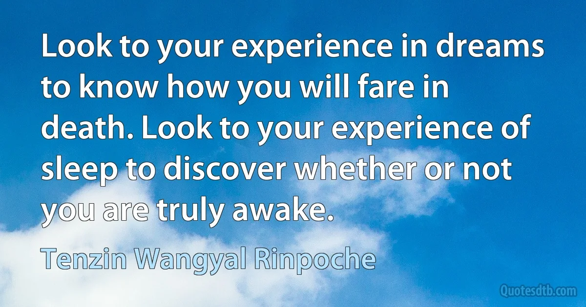 Look to your experience in dreams to know how you will fare in death. Look to your experience of sleep to discover whether or not you are truly awake. (Tenzin Wangyal Rinpoche)