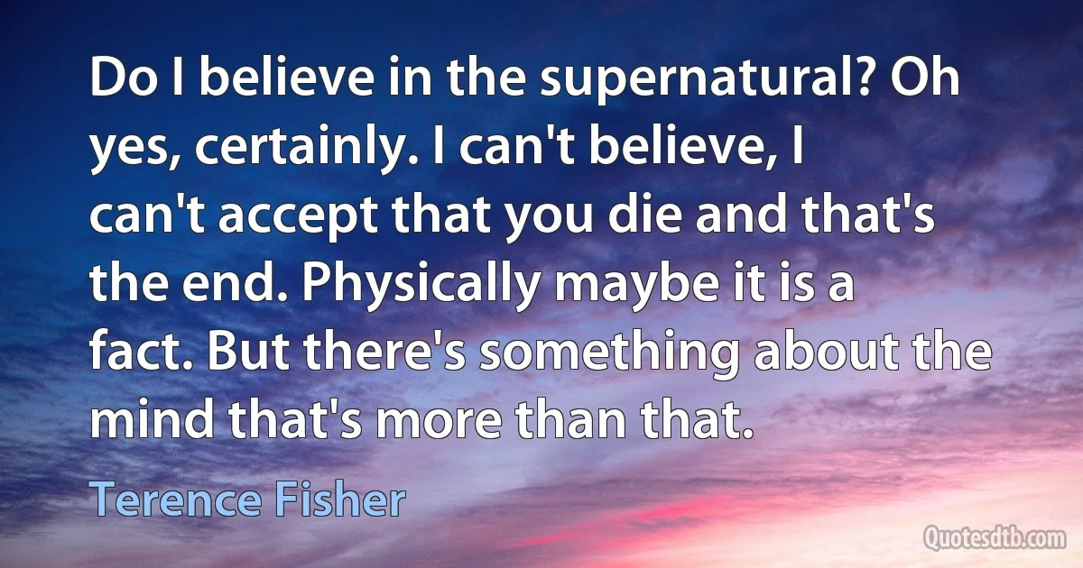 Do I believe in the supernatural? Oh yes, certainly. I can't believe, I can't accept that you die and that's the end. Physically maybe it is a fact. But there's something about the mind that's more than that. (Terence Fisher)