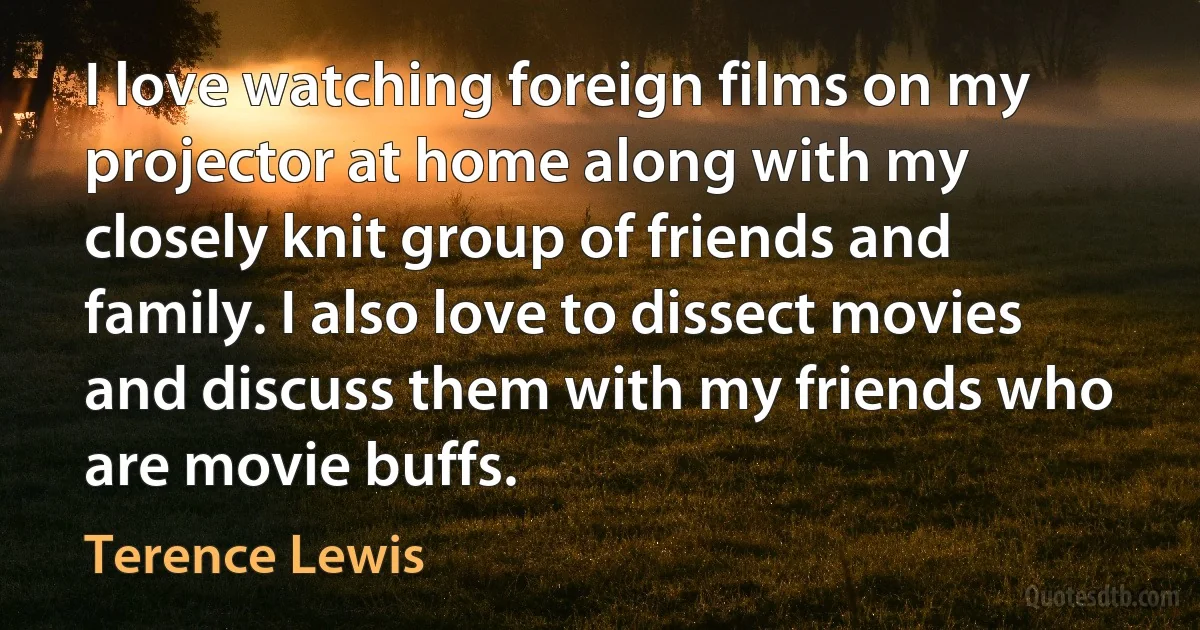 I love watching foreign films on my projector at home along with my closely knit group of friends and family. I also love to dissect movies and discuss them with my friends who are movie buffs. (Terence Lewis)