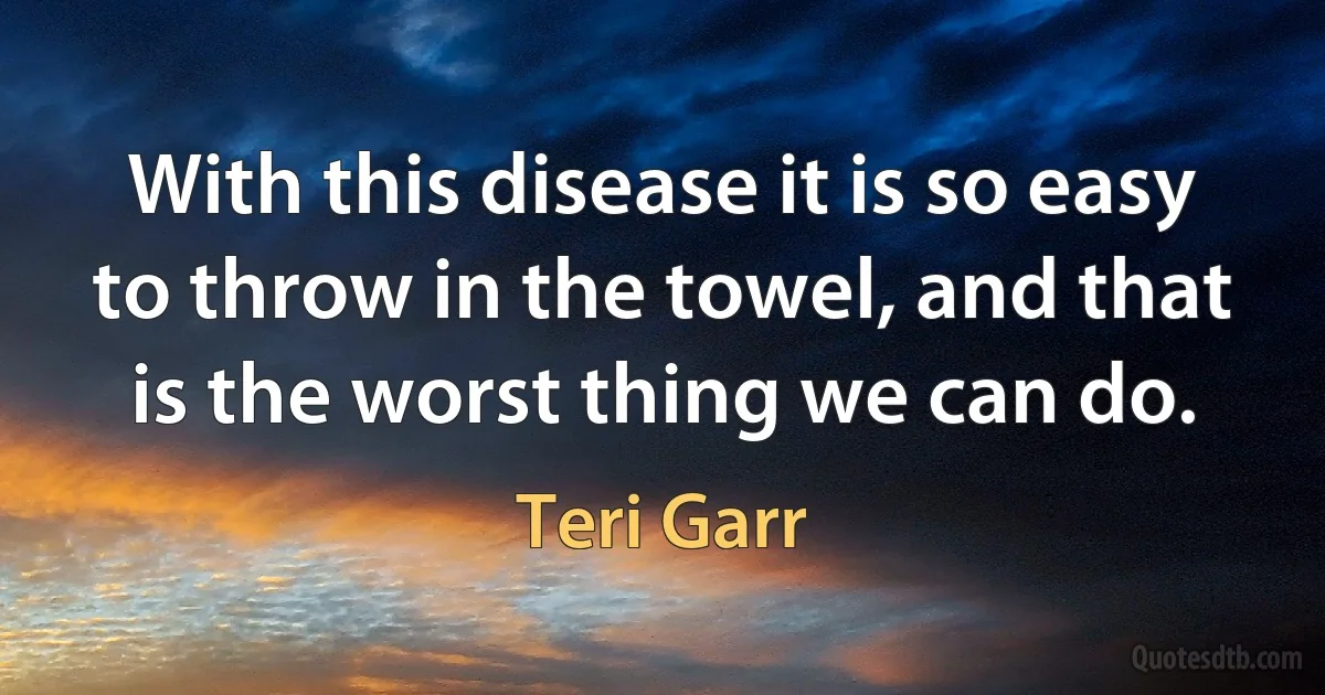 With this disease it is so easy to throw in the towel, and that is the worst thing we can do. (Teri Garr)