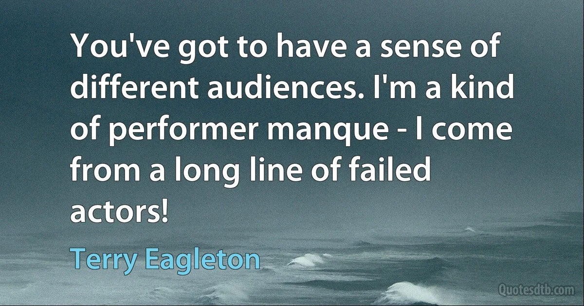 You've got to have a sense of different audiences. I'm a kind of performer manque - I come from a long line of failed actors! (Terry Eagleton)