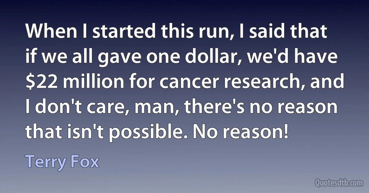 When I started this run, I said that if we all gave one dollar, we'd have $22 million for cancer research, and I don't care, man, there's no reason that isn't possible. No reason! (Terry Fox)