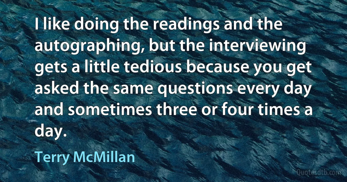 I like doing the readings and the autographing, but the interviewing gets a little tedious because you get asked the same questions every day and sometimes three or four times a day. (Terry McMillan)