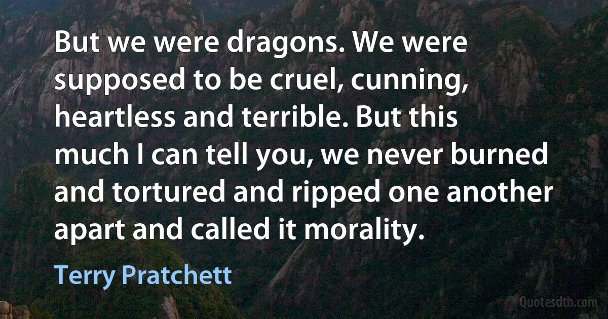 But we were dragons. We were supposed to be cruel, cunning, heartless and terrible. But this much I can tell you, we never burned and tortured and ripped one another apart and called it morality. (Terry Pratchett)