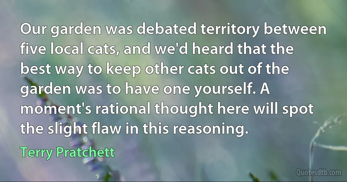 Our garden was debated territory between five local cats, and we'd heard that the best way to keep other cats out of the garden was to have one yourself. A moment's rational thought here will spot the slight flaw in this reasoning. (Terry Pratchett)