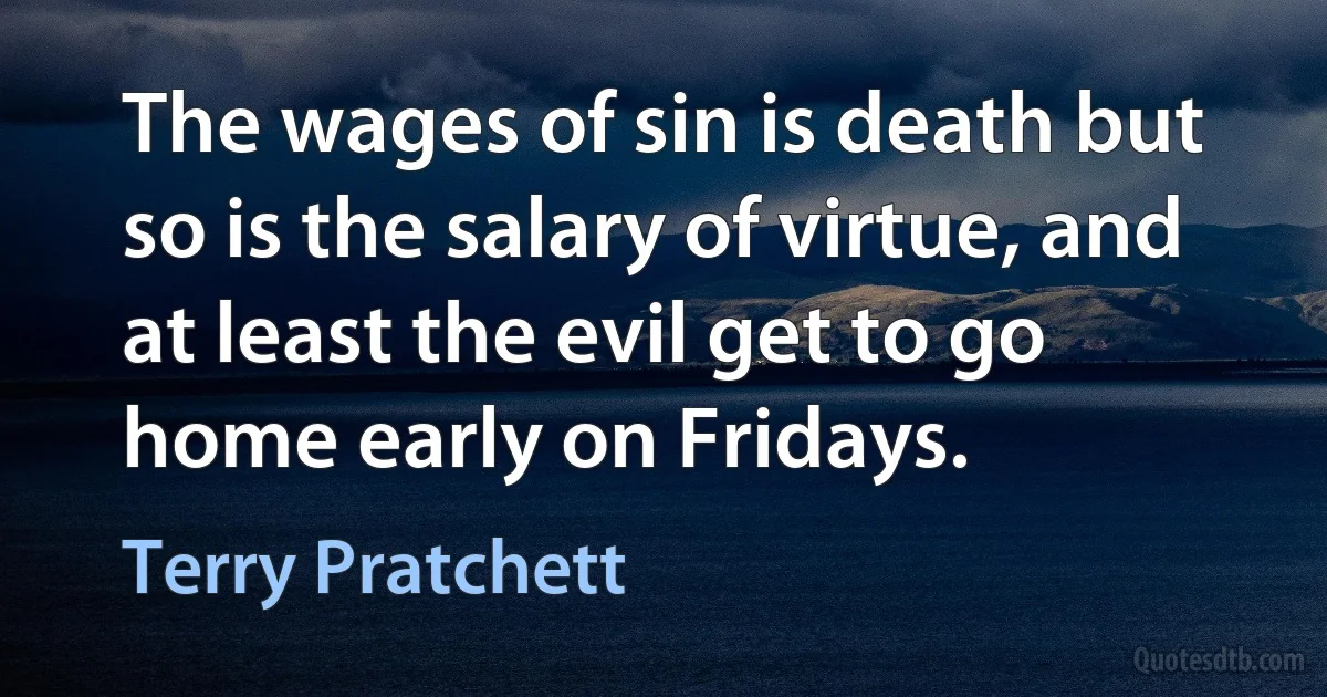 The wages of sin is death but so is the salary of virtue, and at least the evil get to go home early on Fridays. (Terry Pratchett)