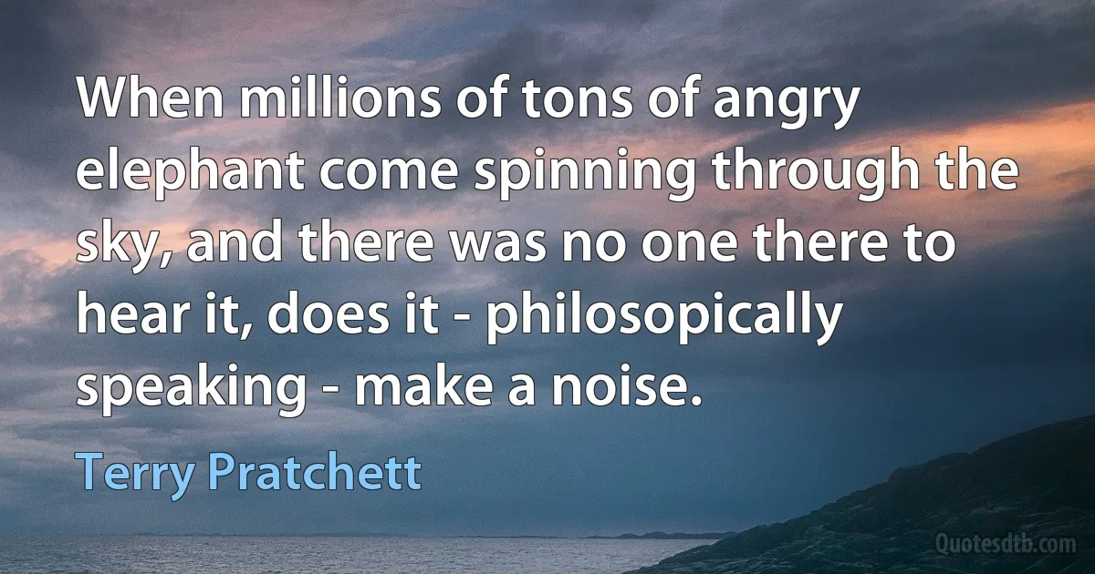 When millions of tons of angry elephant come spinning through the sky, and there was no one there to hear it, does it - philosopically speaking - make a noise. (Terry Pratchett)