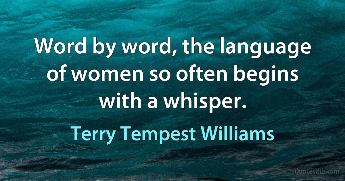 Word by word, the language of women so often begins with a whisper. (Terry Tempest Williams)