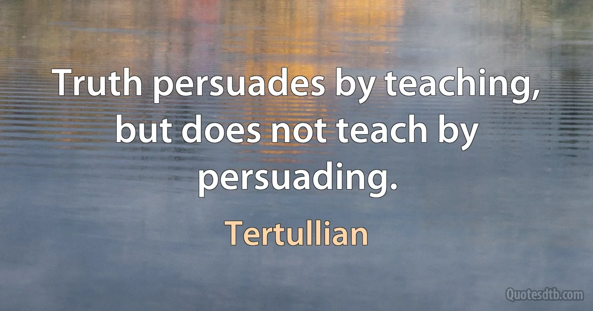 Truth persuades by teaching, but does not teach by persuading. (Tertullian)