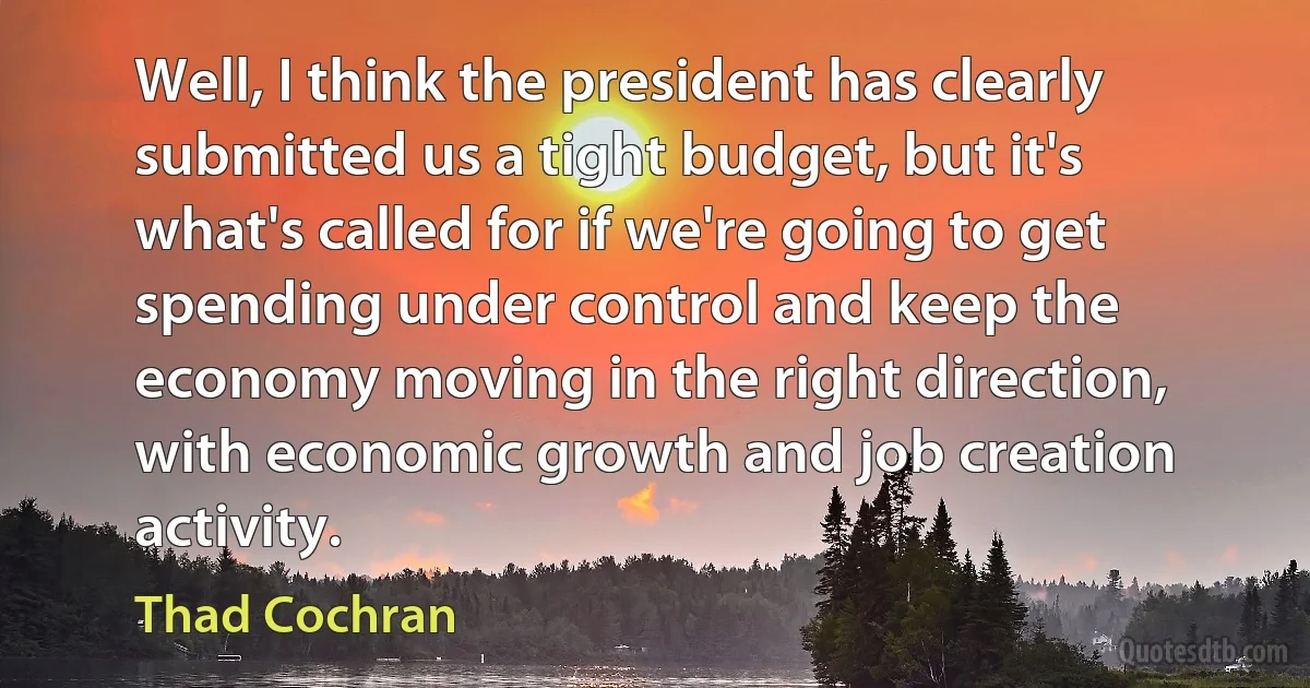 Well, I think the president has clearly submitted us a tight budget, but it's what's called for if we're going to get spending under control and keep the economy moving in the right direction, with economic growth and job creation activity. (Thad Cochran)