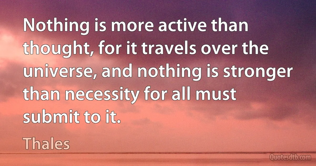 Nothing is more active than thought, for it travels over the universe, and nothing is stronger than necessity for all must submit to it. (Thales)