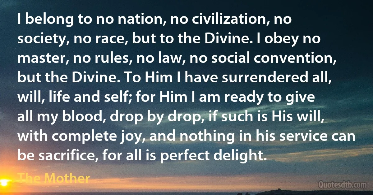 I belong to no nation, no civilization, no society, no race, but to the Divine. I obey no master, no rules, no law, no social convention, but the Divine. To Him I have surrendered all, will, life and self; for Him I am ready to give all my blood, drop by drop, if such is His will, with complete joy, and nothing in his service can be sacrifice, for all is perfect delight. (The Mother)