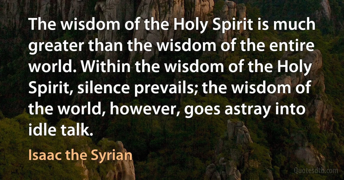 The wisdom of the Holy Spirit is much greater than the wisdom of the entire world. Within the wisdom of the Holy Spirit, silence prevails; the wisdom of the world, however, goes astray into idle talk. (Isaac the Syrian)