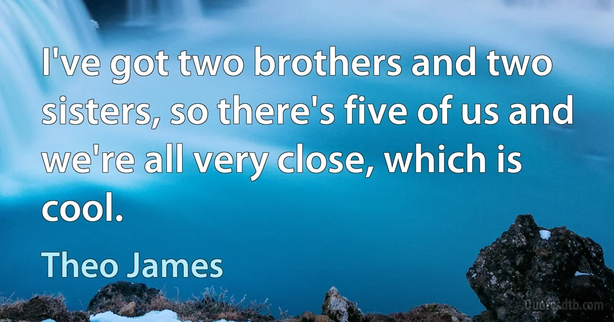 I've got two brothers and two sisters, so there's five of us and we're all very close, which is cool. (Theo James)