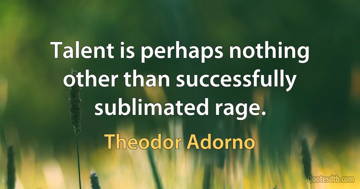 Talent is perhaps nothing other than successfully sublimated rage. (Theodor Adorno)