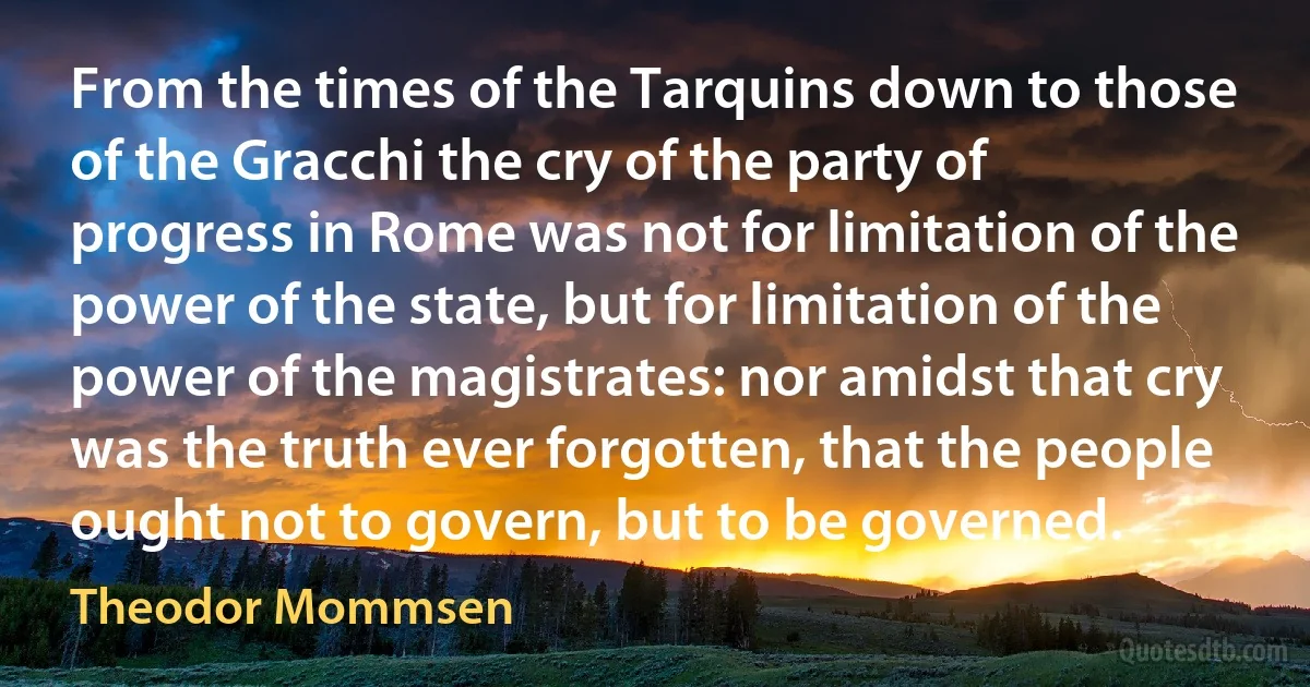 From the times of the Tarquins down to those of the Gracchi the cry of the party of progress in Rome was not for limitation of the power of the state, but for limitation of the power of the magistrates: nor amidst that cry was the truth ever forgotten, that the people ought not to govern, but to be governed. (Theodor Mommsen)