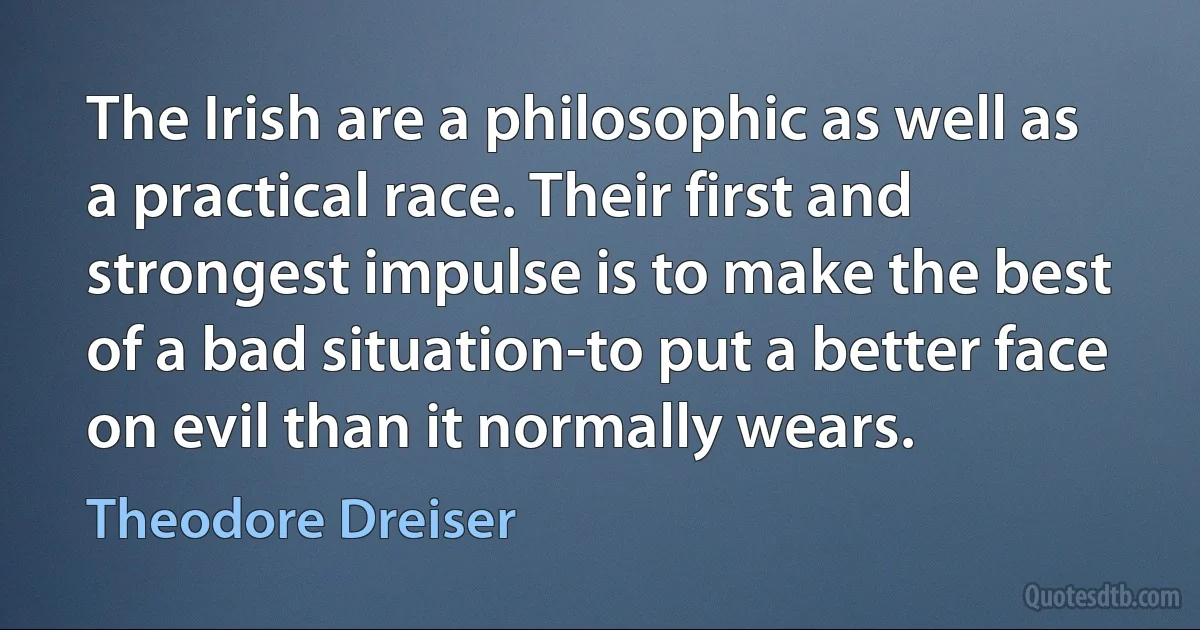 The Irish are a philosophic as well as a practical race. Their first and strongest impulse is to make the best of a bad situation-to put a better face on evil than it normally wears. (Theodore Dreiser)