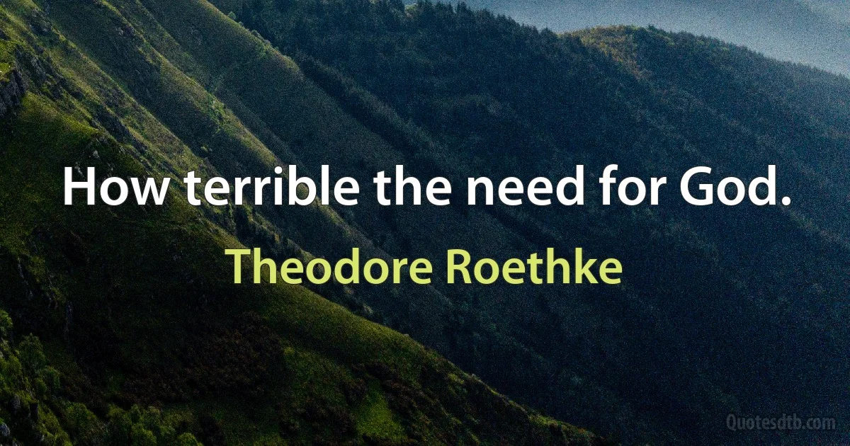 How terrible the need for God. (Theodore Roethke)