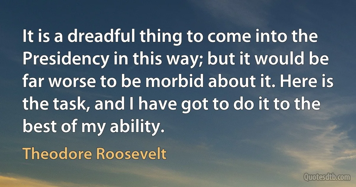 It is a dreadful thing to come into the Presidency in this way; but it would be far worse to be morbid about it. Here is the task, and I have got to do it to the best of my ability. (Theodore Roosevelt)