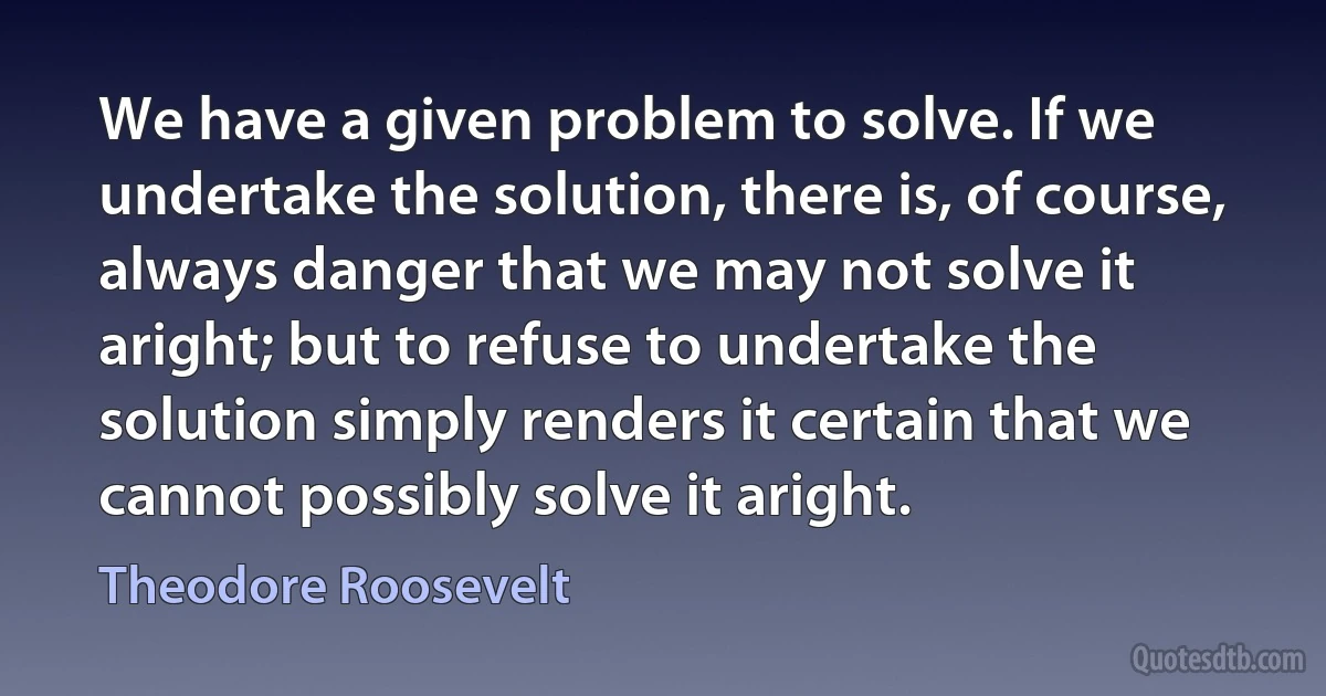 We have a given problem to solve. If we undertake the solution, there is, of course, always danger that we may not solve it aright; but to refuse to undertake the solution simply renders it certain that we cannot possibly solve it aright. (Theodore Roosevelt)