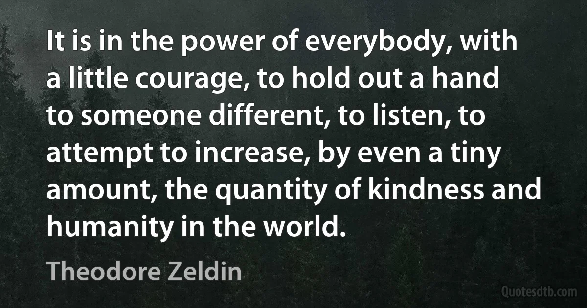 It is in the power of everybody, with a little courage, to hold out a hand to someone different, to listen, to attempt to increase, by even a tiny amount, the quantity of kindness and humanity in the world. (Theodore Zeldin)