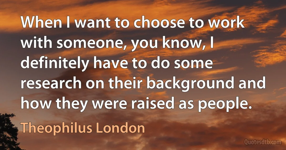 When I want to choose to work with someone, you know, I definitely have to do some research on their background and how they were raised as people. (Theophilus London)