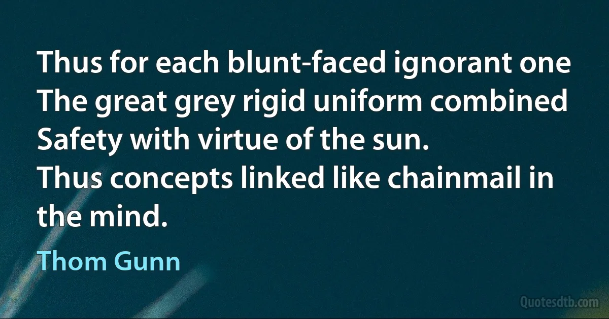 Thus for each blunt-faced ignorant one
The great grey rigid uniform combined
Safety with virtue of the sun.
Thus concepts linked like chainmail in the mind. (Thom Gunn)