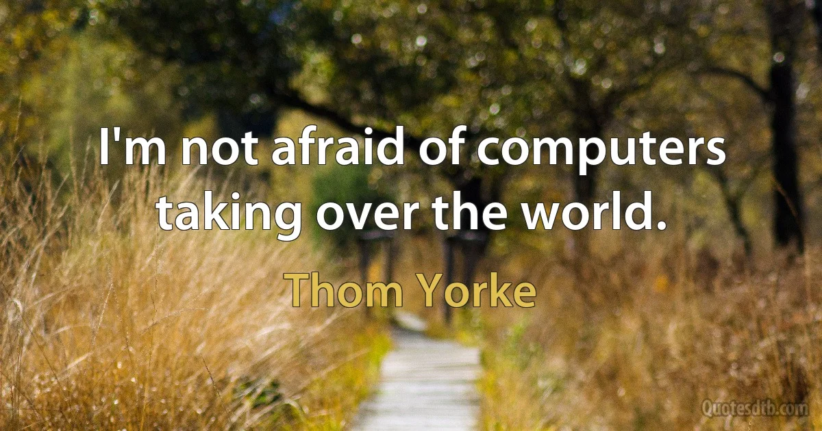 I'm not afraid of computers taking over the world. (Thom Yorke)