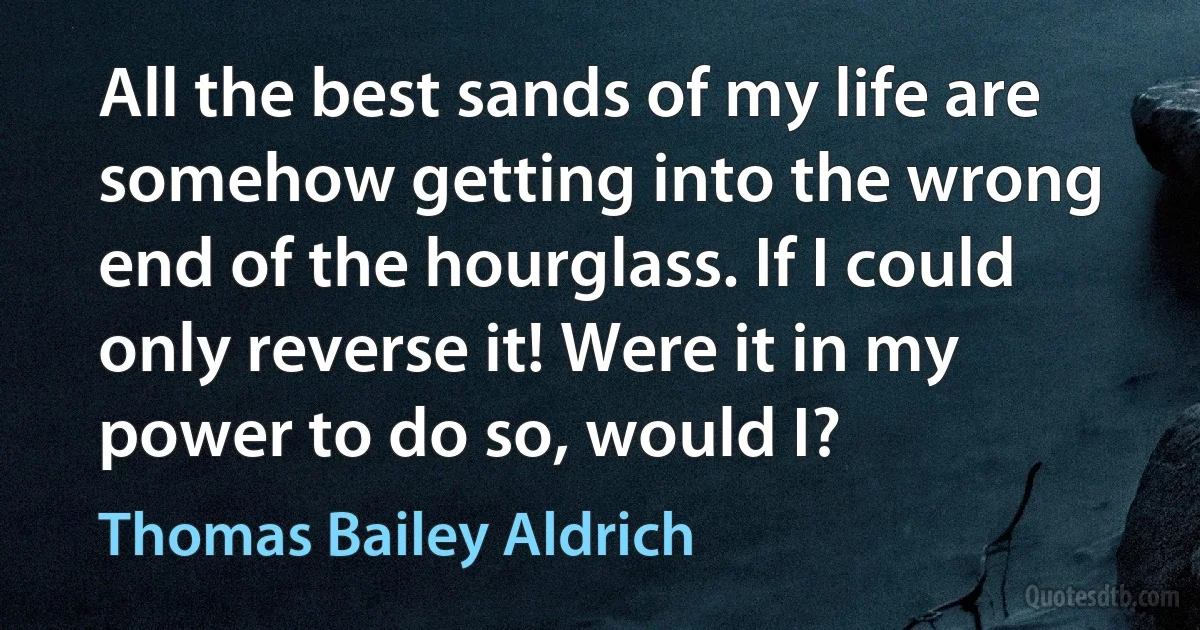 All the best sands of my life are somehow getting into the wrong end of the hourglass. If I could only reverse it! Were it in my power to do so, would I? (Thomas Bailey Aldrich)