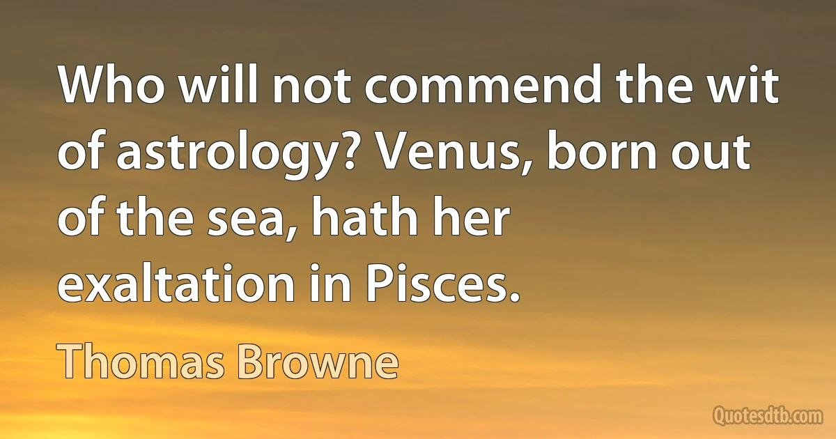 Who will not commend the wit of astrology? Venus, born out of the sea, hath her exaltation in Pisces. (Thomas Browne)