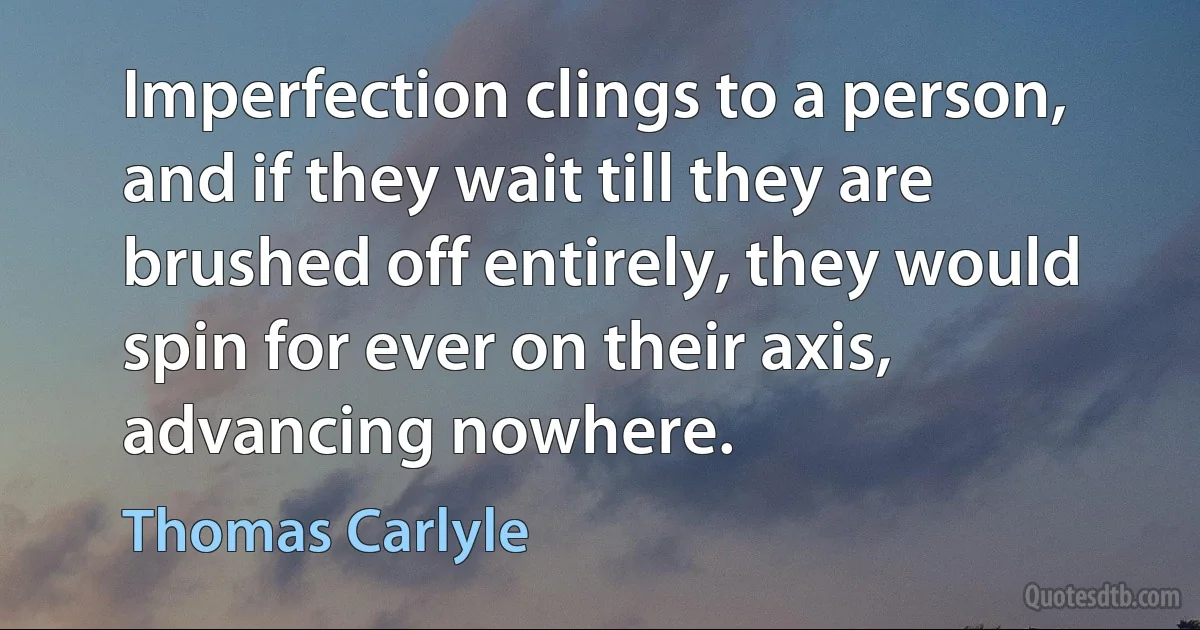 Imperfection clings to a person, and if they wait till they are brushed off entirely, they would spin for ever on their axis, advancing nowhere. (Thomas Carlyle)