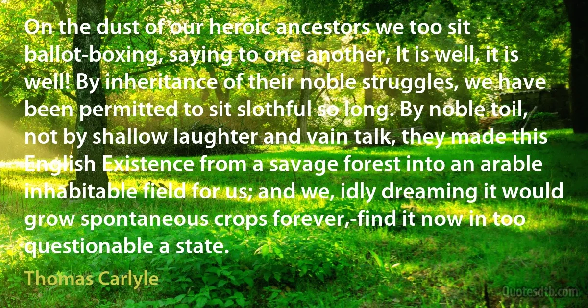 On the dust of our heroic ancestors we too sit ballot-boxing, saying to one another, It is well, it is well! By inheritance of their noble struggles, we have been permitted to sit slothful so long. By noble toil, not by shallow laughter and vain talk, they made this English Existence from a savage forest into an arable inhabitable field for us; and we, idly dreaming it would grow spontaneous crops forever,-find it now in too questionable a state. (Thomas Carlyle)