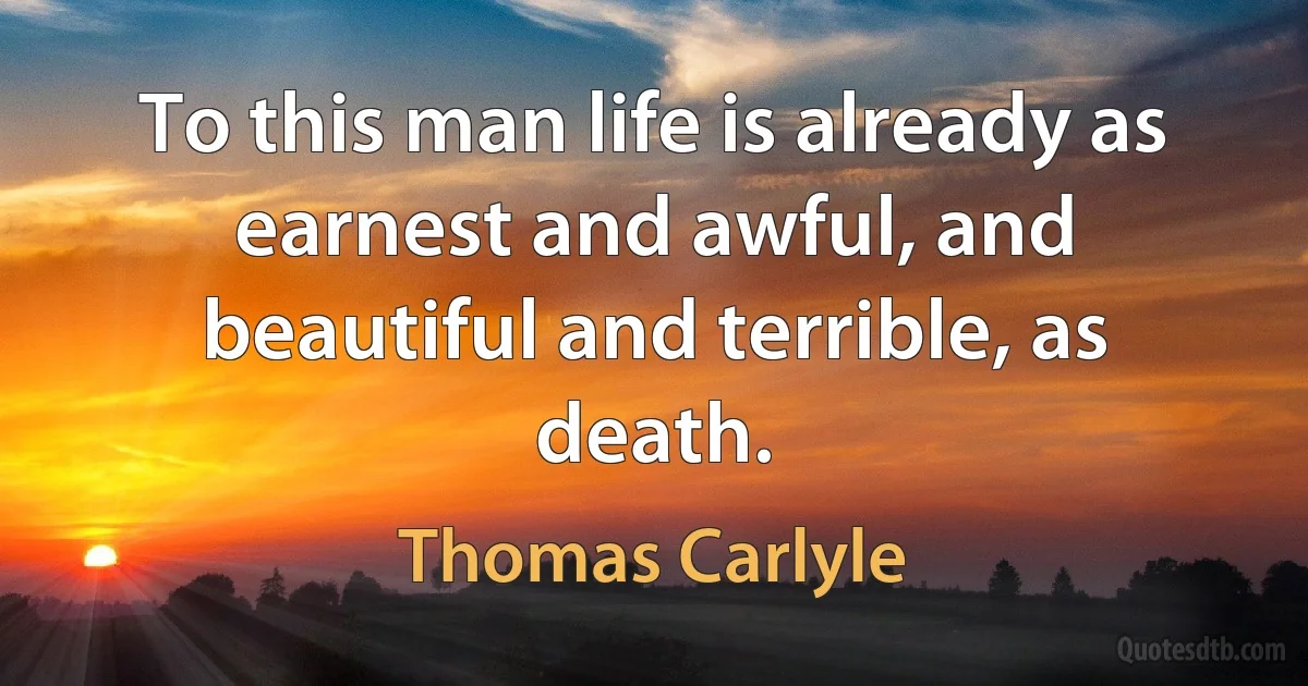 To this man life is already as earnest and awful, and beautiful and terrible, as death. (Thomas Carlyle)