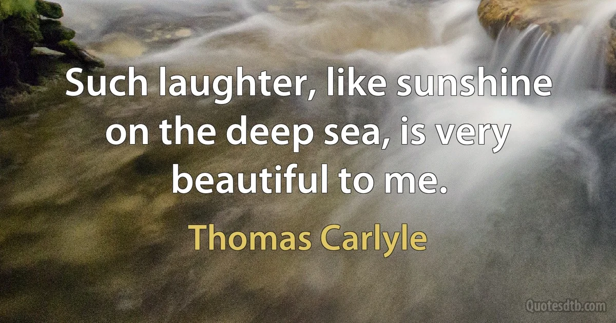 Such laughter, like sunshine on the deep sea, is very beautiful to me. (Thomas Carlyle)