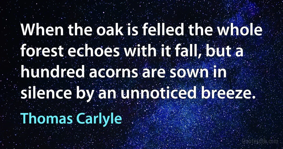 When the oak is felled the whole forest echoes with it fall, but a hundred acorns are sown in silence by an unnoticed breeze. (Thomas Carlyle)