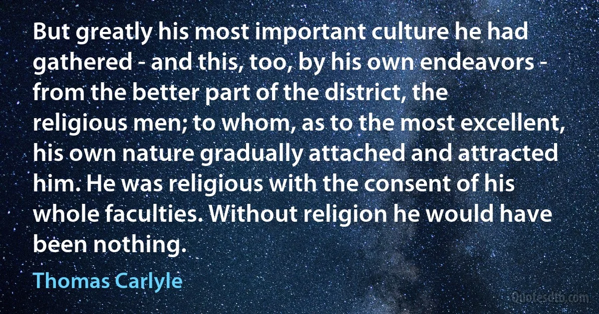 But greatly his most important culture he had gathered - and this, too, by his own endeavors - from the better part of the district, the religious men; to whom, as to the most excellent, his own nature gradually attached and attracted him. He was religious with the consent of his whole faculties. Without religion he would have been nothing. (Thomas Carlyle)