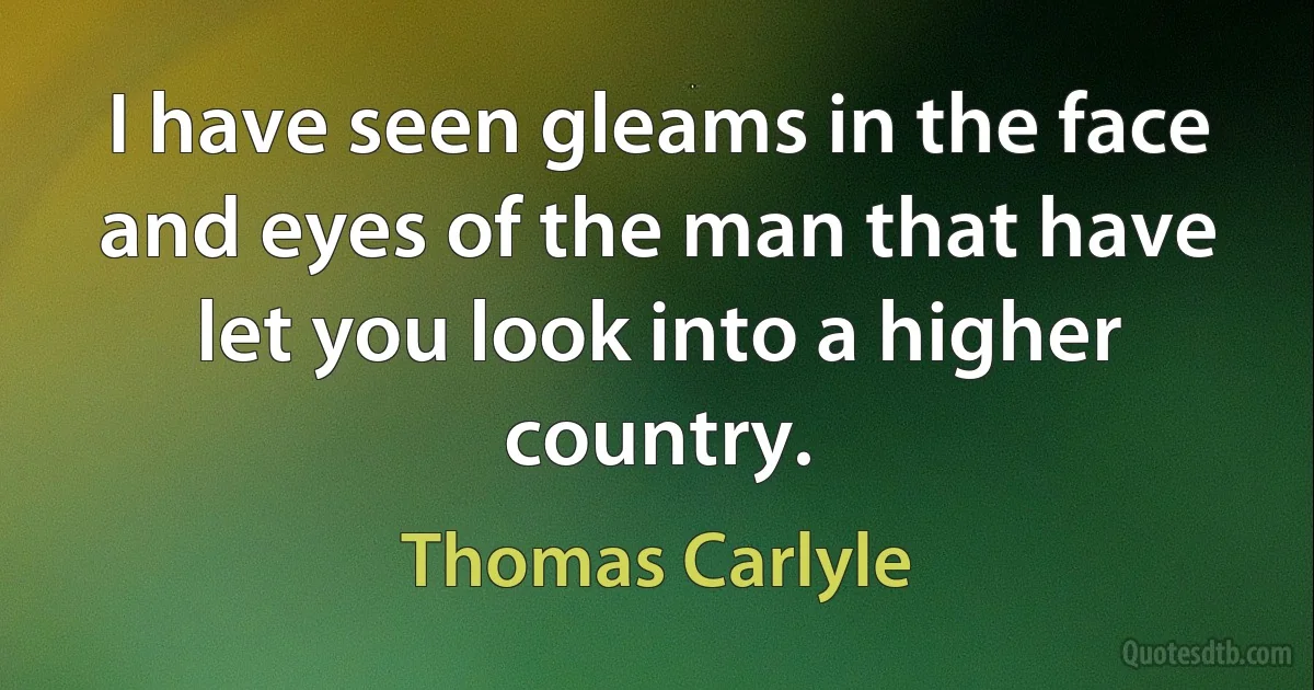 I have seen gleams in the face and eyes of the man that have let you look into a higher country. (Thomas Carlyle)