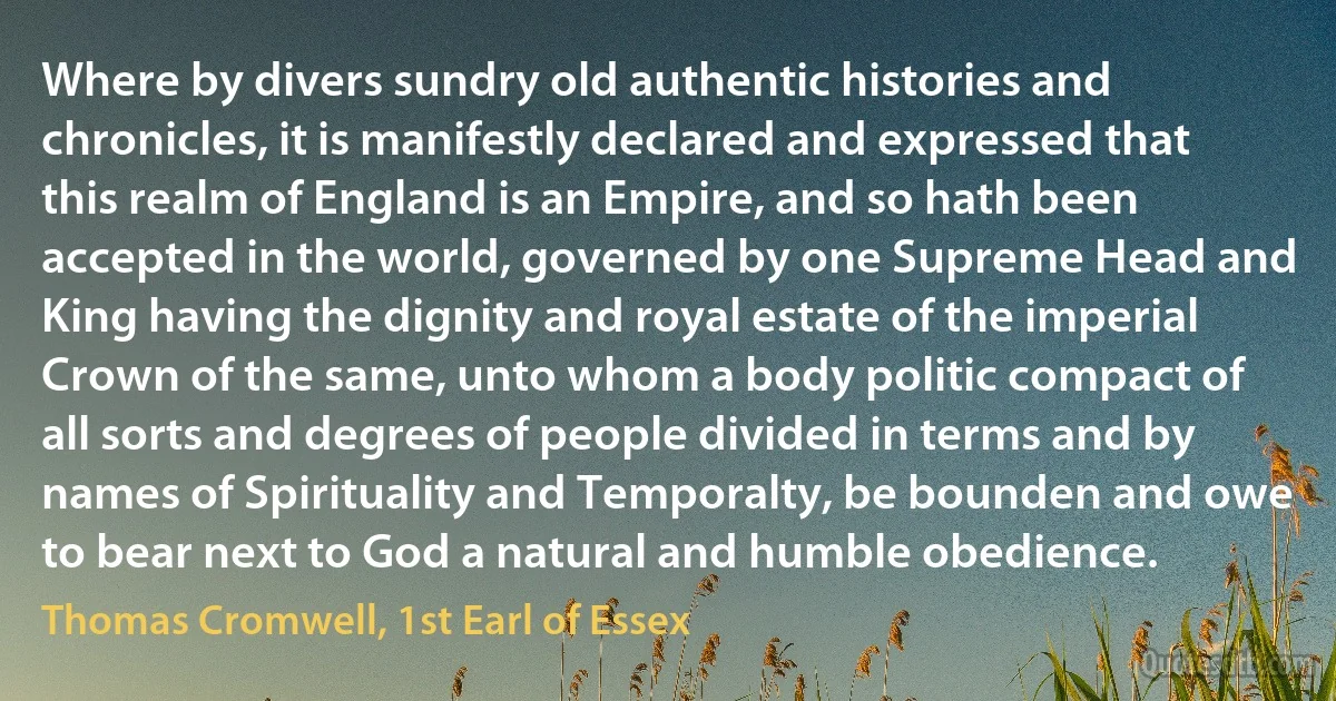 Where by divers sundry old authentic histories and chronicles, it is manifestly declared and expressed that this realm of England is an Empire, and so hath been accepted in the world, governed by one Supreme Head and King having the dignity and royal estate of the imperial Crown of the same, unto whom a body politic compact of all sorts and degrees of people divided in terms and by names of Spirituality and Temporalty, be bounden and owe to bear next to God a natural and humble obedience. (Thomas Cromwell, 1st Earl of Essex)