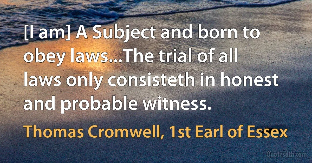 [I am] A Subject and born to obey laws...The trial of all laws only consisteth in honest and probable witness. (Thomas Cromwell, 1st Earl of Essex)