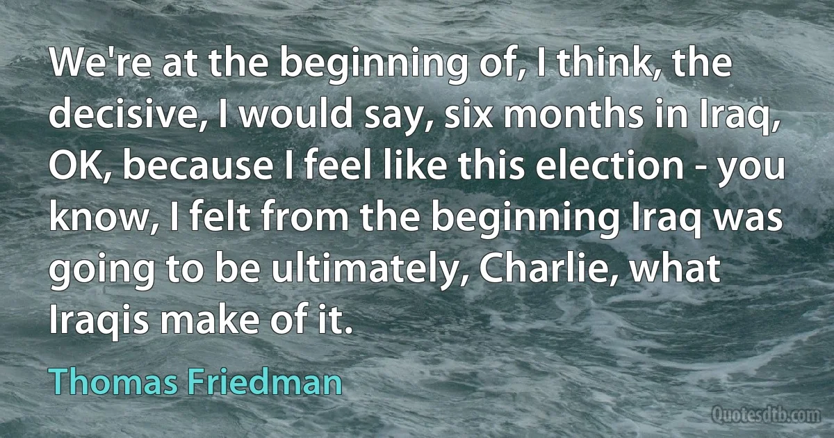 We're at the beginning of, I think, the decisive, I would say, six months in Iraq, OK, because I feel like this election - you know, I felt from the beginning Iraq was going to be ultimately, Charlie, what Iraqis make of it. (Thomas Friedman)