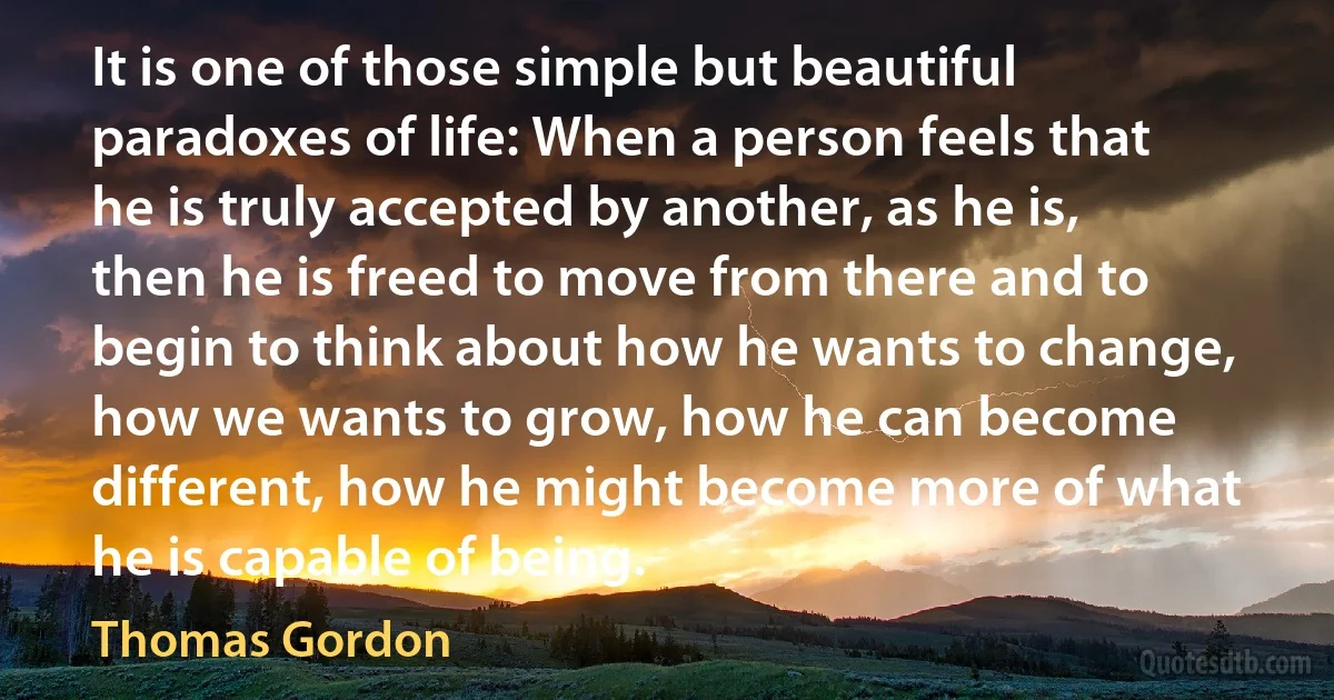 It is one of those simple but beautiful paradoxes of life: When a person feels that he is truly accepted by another, as he is, then he is freed to move from there and to begin to think about how he wants to change, how we wants to grow, how he can become different, how he might become more of what he is capable of being. (Thomas Gordon)