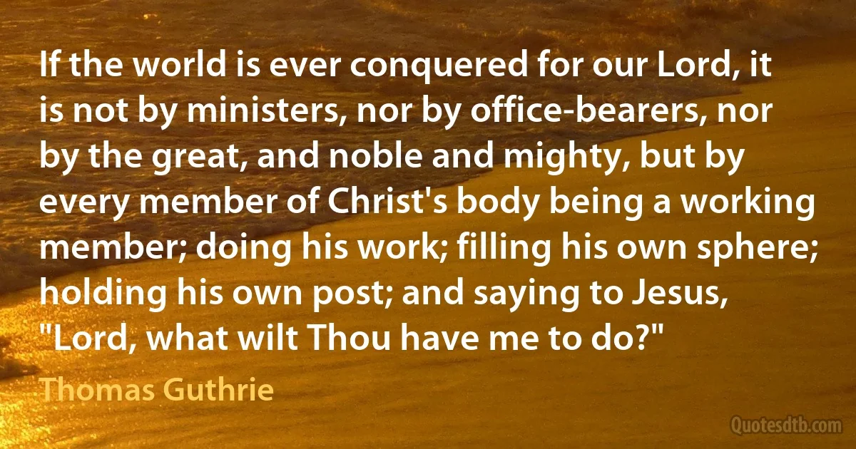 If the world is ever conquered for our Lord, it is not by ministers, nor by office-bearers, nor by the great, and noble and mighty, but by every member of Christ's body being a working member; doing his work; filling his own sphere; holding his own post; and saying to Jesus, "Lord, what wilt Thou have me to do?" (Thomas Guthrie)