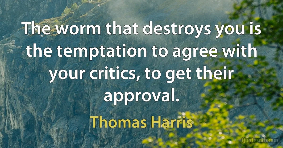 The worm that destroys you is the temptation to agree with your critics, to get their approval. (Thomas Harris)