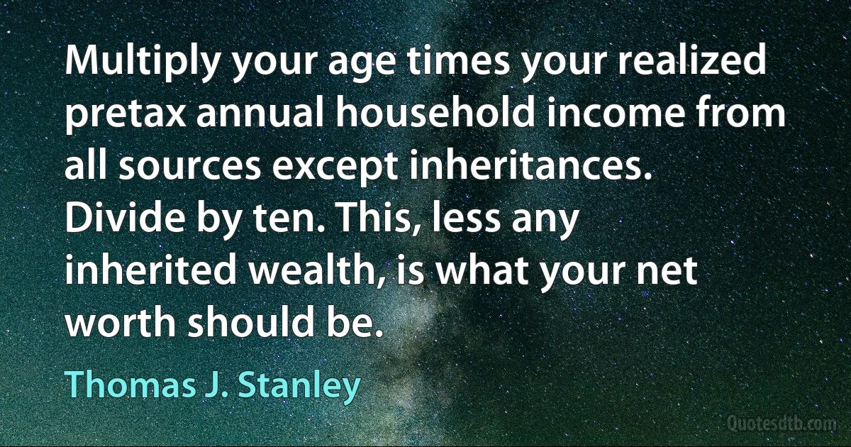 Multiply your age times your realized pretax annual household income from all sources except inheritances. Divide by ten. This, less any inherited wealth, is what your net worth should be. (Thomas J. Stanley)