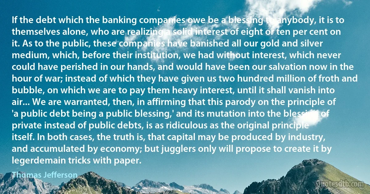 If the debt which the banking companies owe be a blessing to anybody, it is to themselves alone, who are realizing a solid interest of eight or ten per cent on it. As to the public, these companies have banished all our gold and silver medium, which, before their institution, we had without interest, which never could have perished in our hands, and would have been our salvation now in the hour of war; instead of which they have given us two hundred million of froth and bubble, on which we are to pay them heavy interest, until it shall vanish into air... We are warranted, then, in affirming that this parody on the principle of 'a public debt being a public blessing,' and its mutation into the blessing of private instead of public debts, is as ridiculous as the original principle itself. In both cases, the truth is, that capital may be produced by industry, and accumulated by economy; but jugglers only will propose to create it by legerdemain tricks with paper. (Thomas Jefferson)