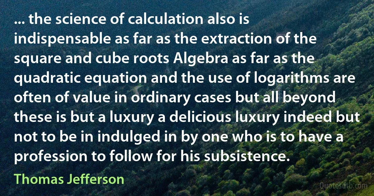 ... the science of calculation also is indispensable as far as the extraction of the square and cube roots Algebra as far as the quadratic equation and the use of logarithms are often of value in ordinary cases but all beyond these is but a luxury a delicious luxury indeed but not to be in indulged in by one who is to have a profession to follow for his subsistence. (Thomas Jefferson)