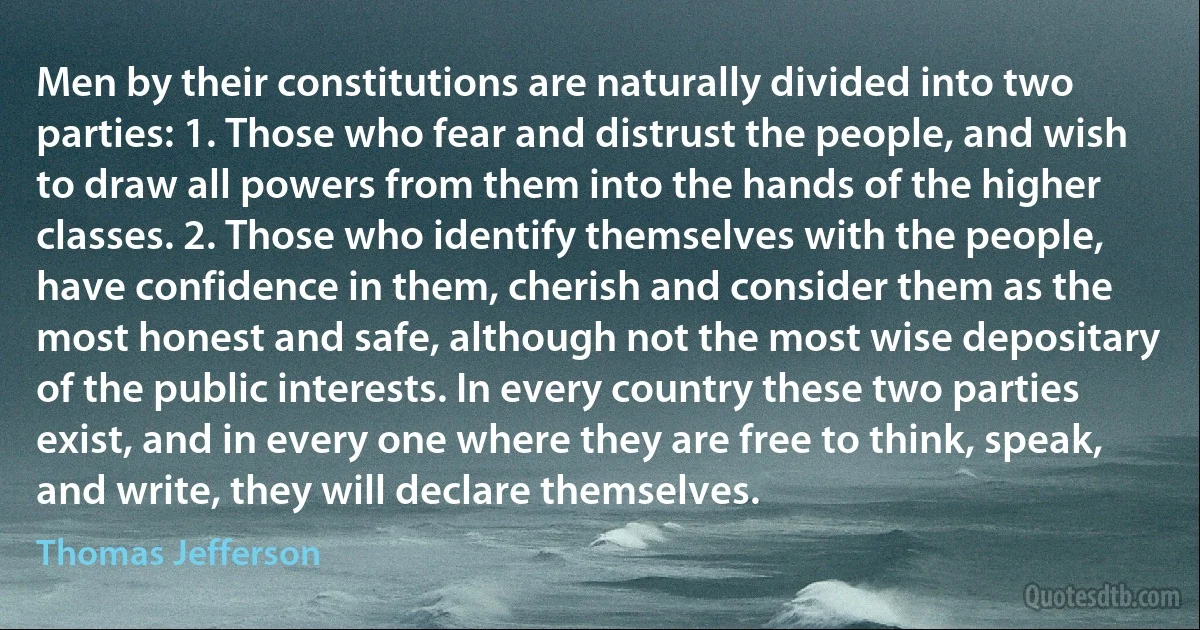 Men by their constitutions are naturally divided into two parties: 1. Those who fear and distrust the people, and wish to draw all powers from them into the hands of the higher classes. 2. Those who identify themselves with the people, have confidence in them, cherish and consider them as the most honest and safe, although not the most wise depositary of the public interests. In every country these two parties exist, and in every one where they are free to think, speak, and write, they will declare themselves. (Thomas Jefferson)